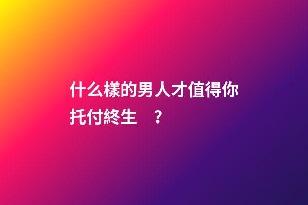 什么樣的男人才值得你托付終生？